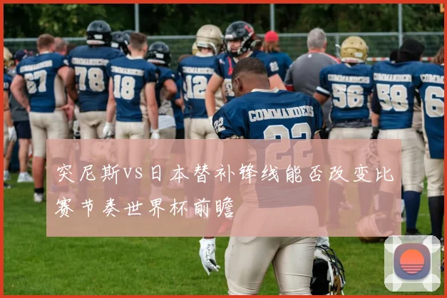 突尼斯vs日本替补锋线能否改变比赛节奏世界杯前瞻