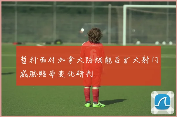哲科面对加拿大防线能否扩大射门威胁赔率变化研判