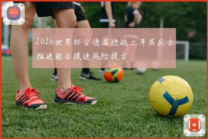 2026世界杯古德温迎战土耳其反击推进能否提速风险提示