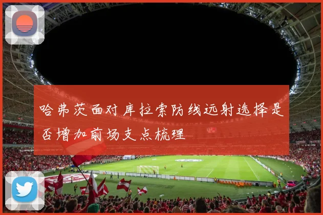 哈弗茨面对库拉索防线远射选择是否增加前场支点梳理