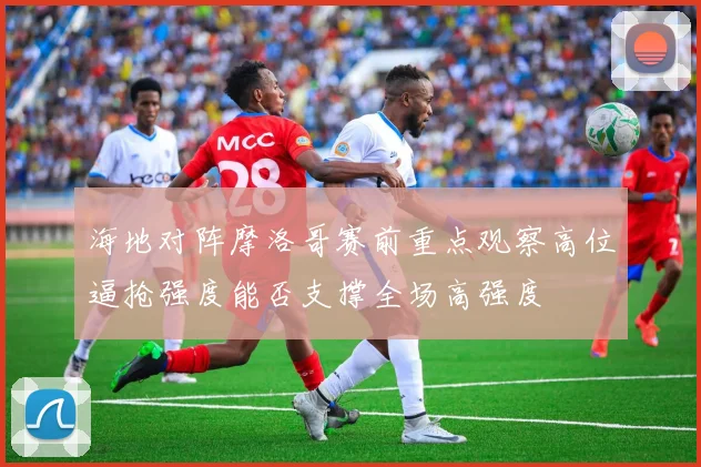 海地对阵摩洛哥赛前重点观察高位逼抢强度能否支撑全场高强度