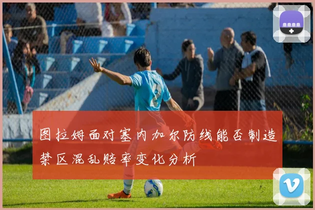 图拉姆面对塞内加尔防线能否制造禁区混乱赔率变化分析