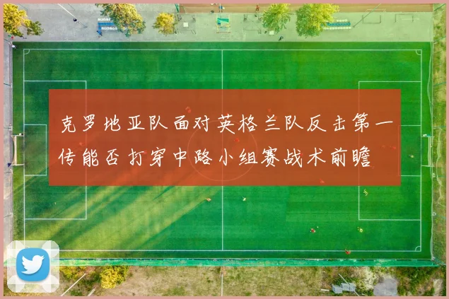 克罗地亚队面对英格兰队反击第一传能否打穿中路小组赛战术前瞻