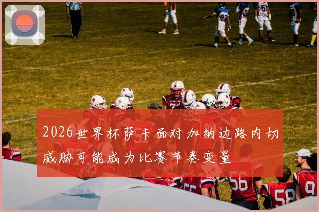 2026世界杯萨卡面对加纳边路内切威胁可能成为比赛节奏变量