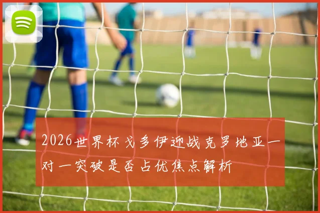 2026世界杯戈多伊迎战克罗地亚一对一突破是否占优焦点解析