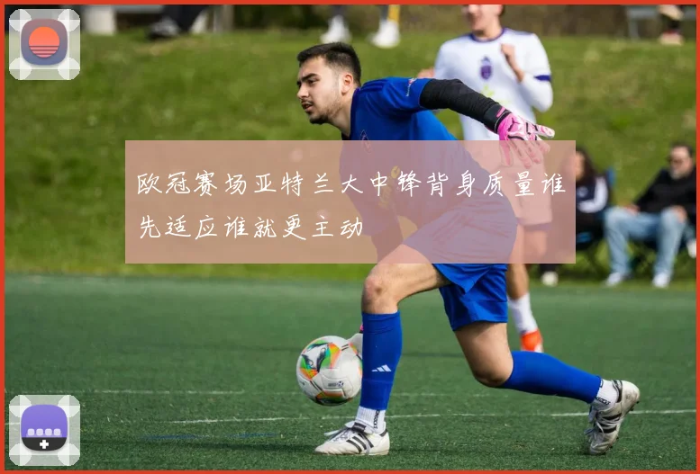 欧冠赛场亚特兰大中锋背身质量谁先适应谁就更主动