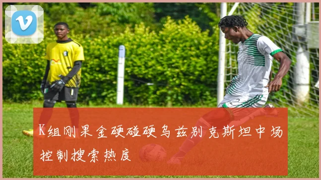 K组刚果金硬碰硬乌兹别克斯坦中场控制搜索热度