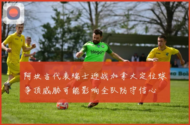 阿坎吉代表瑞士迎战加拿大定位球争顶威胁可能影响全队防守信心