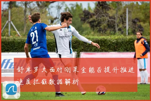 舒库罗夫面对刚果金能否提升推进速度拦截数据解析