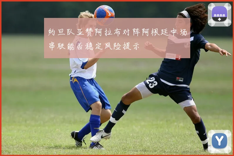 约旦队亚赞阿拉布对阵阿根廷中场串联能否稳定风险提示