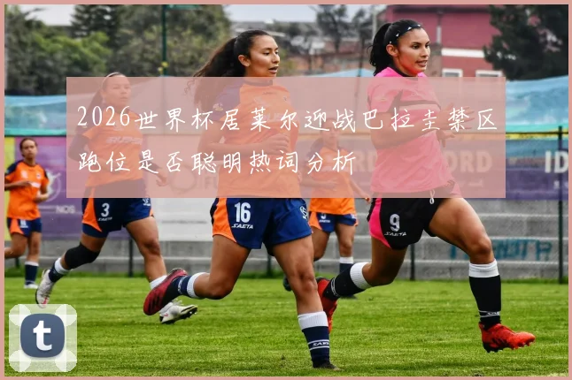 2026世界杯居莱尔迎战巴拉圭禁区跑位是否聪明热词分析