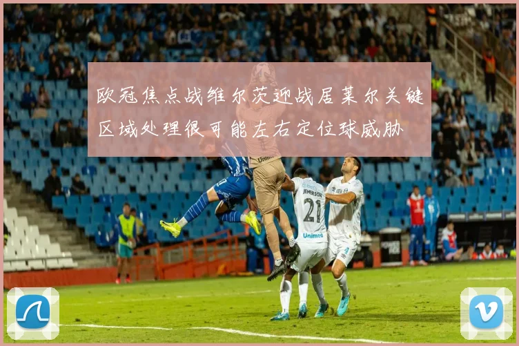 欧冠焦点战维尔茨迎战居莱尔关键区域处理很可能左右定位球威胁