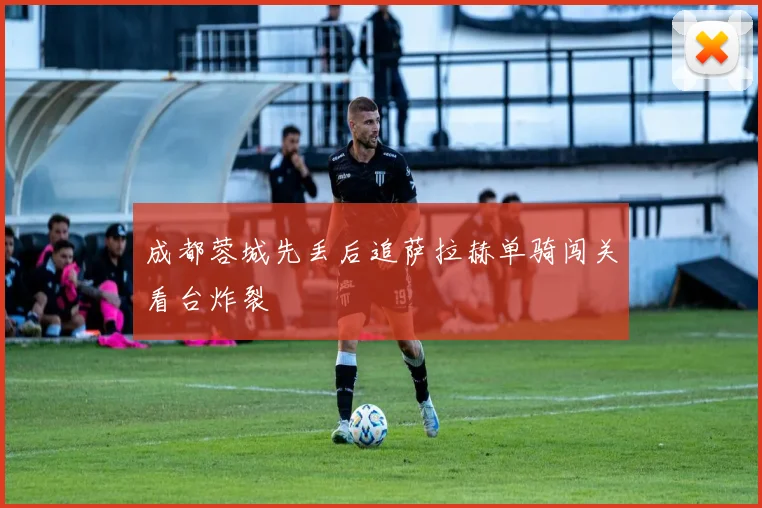 成都蓉城先丢后追萨拉赫单骑闯关看台炸裂