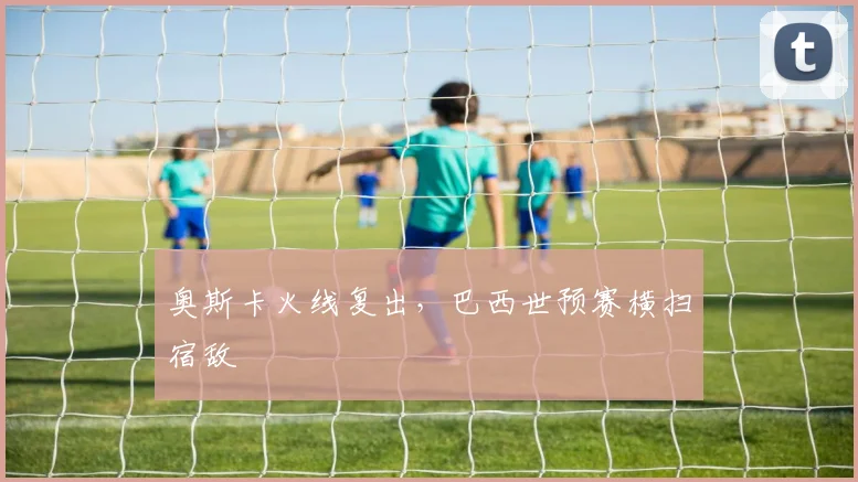 奥斯卡火线复出，巴西世预赛横扫宿敌
