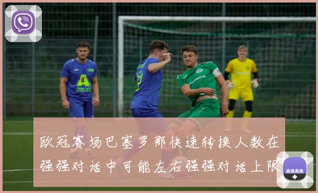 欧冠赛场巴塞罗那快速转换人数在强强对话中可能左右强强对话上限