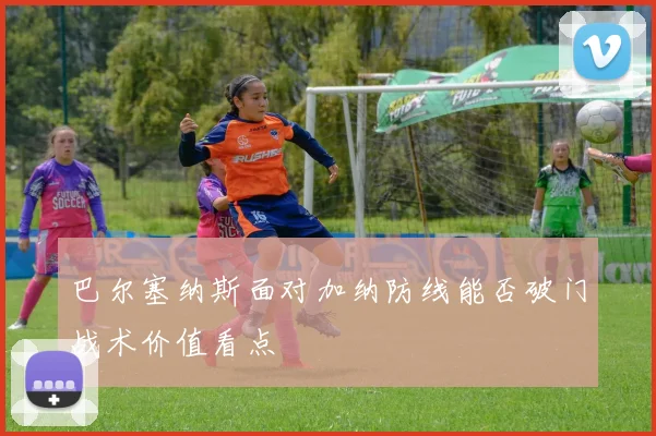 巴尔塞纳斯面对加纳防线能否破门战术价值看点