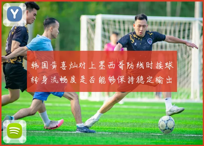 韩国黄喜灿对上墨西哥防线时接球转身流畅度是否能够保持稳定输出