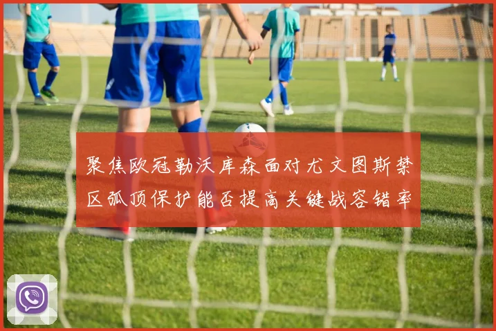 聚焦欧冠勒沃库森面对尤文图斯禁区弧顶保护能否提高关键战容错率