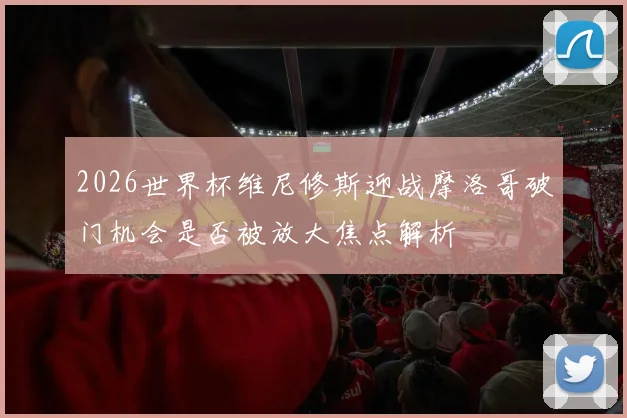 2026世界杯维尼修斯迎战摩洛哥破门机会是否被放大焦点解析