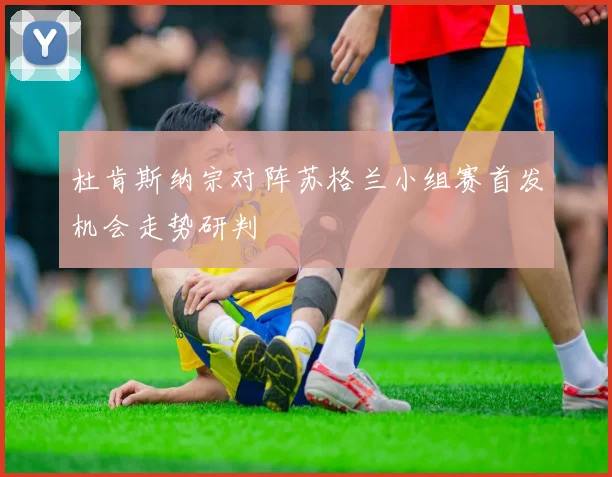 杜肯斯纳宗对阵苏格兰小组赛首发机会走势研判