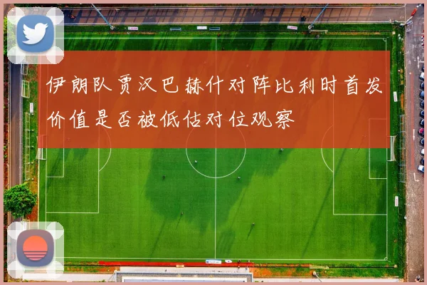 伊朗队贾汉巴赫什对阵比利时首发价值是否被低估对位观察