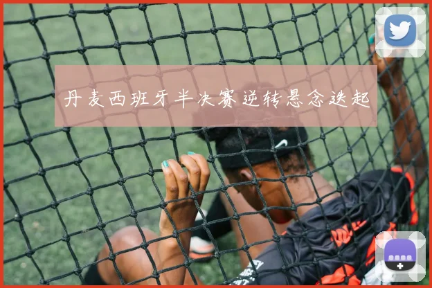 丹麦西班牙半决赛逆转悬念迭起