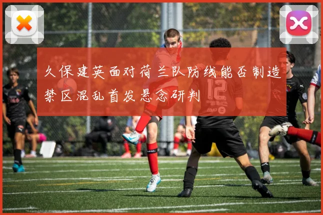 久保建英面对荷兰队防线能否制造禁区混乱首发悬念研判