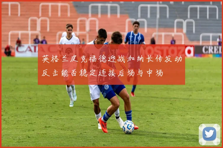 英格兰皮克福德迎战加纳长传发动反击能否稳定连接后场与中场