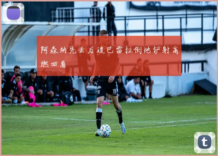 阿森纳先丢后追巴雷拉倒地铲射高燃回看
