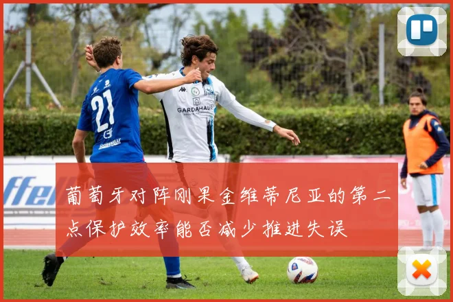 葡萄牙对阵刚果金维蒂尼亚的第二点保护效率能否减少推进失误