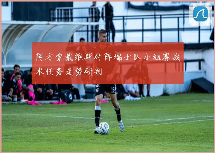 阿方索戴维斯对阵瑞士队小组赛战术任务走势研判