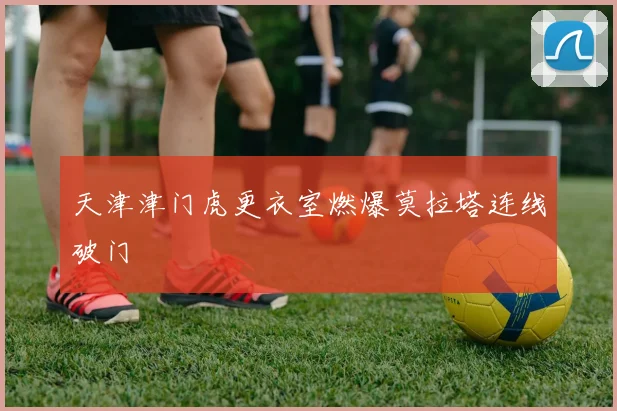 天津津门虎更衣室燃爆莫拉塔连线破门