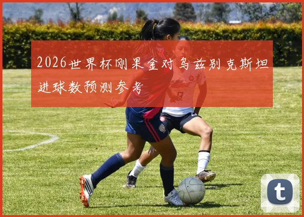 2026世界杯刚果金对乌兹别克斯坦进球数预测参考