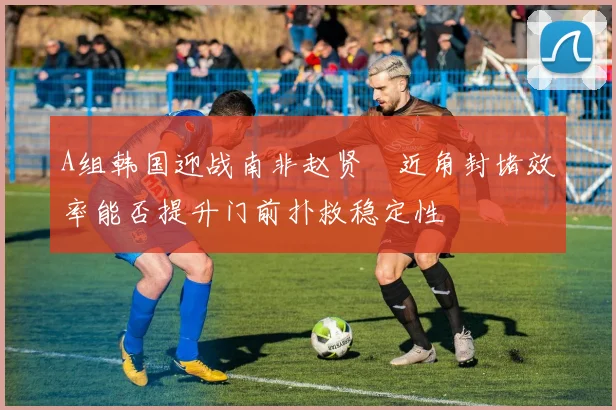 A组韩国迎战南非赵贤祐近角封堵效率能否提升门前扑救稳定性