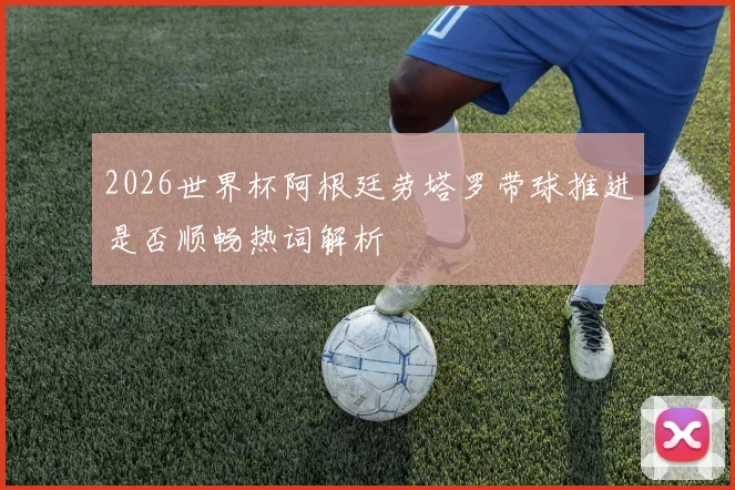 2026世界杯阿根廷劳塔罗带球推进是否顺畅热词解析