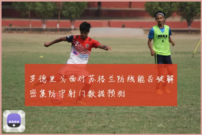 罗德里戈面对苏格兰防线能否破解密集防守射门数据预测