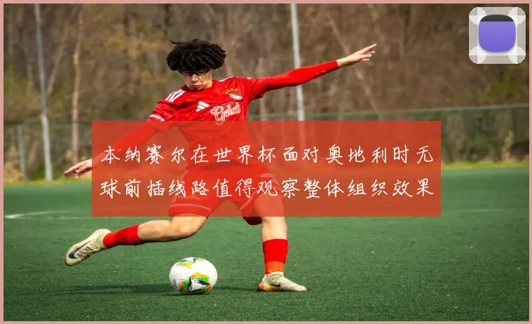 本纳赛尔在世界杯面对奥地利时无球前插线路值得观察整体组织效果