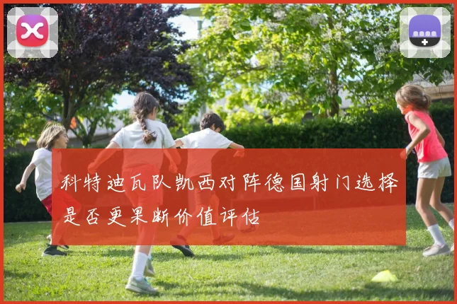 科特迪瓦队凯西对阵德国射门选择是否更果断价值评估