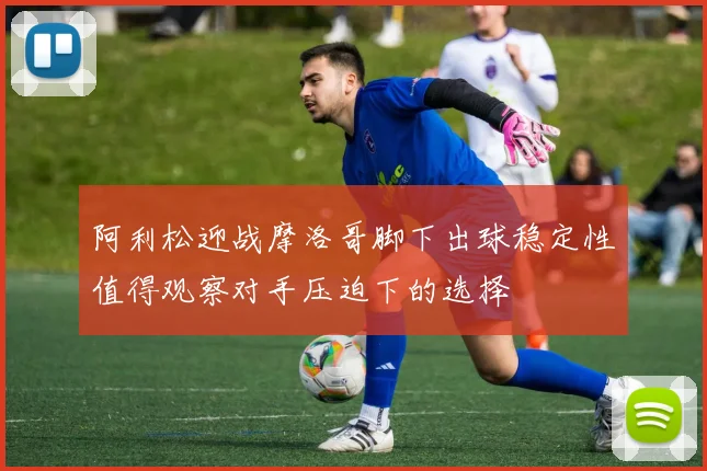 阿利松迎战摩洛哥脚下出球稳定性值得观察对手压迫下的选择