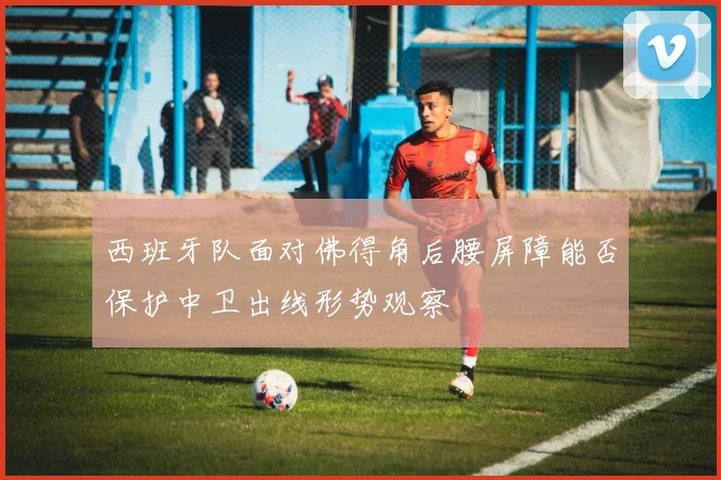 西班牙队面对佛得角后腰屏障能否保护中卫出线形势观察