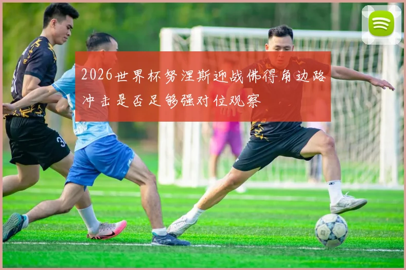 2026世界杯努涅斯迎战佛得角边路冲击是否足够强对位观察