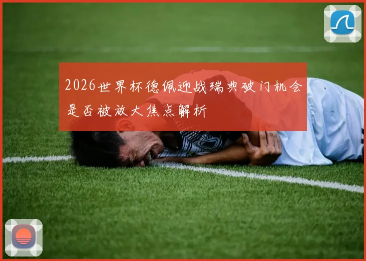 2026世界杯德佩迎战瑞典破门机会是否被放大焦点解析