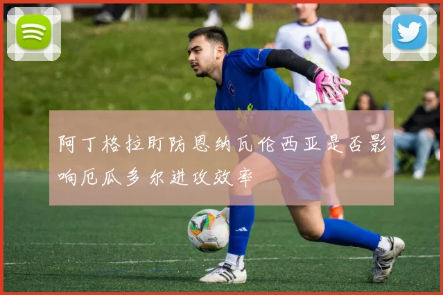 阿丁格拉盯防恩纳瓦伦西亚是否影响厄瓜多尔进攻效率