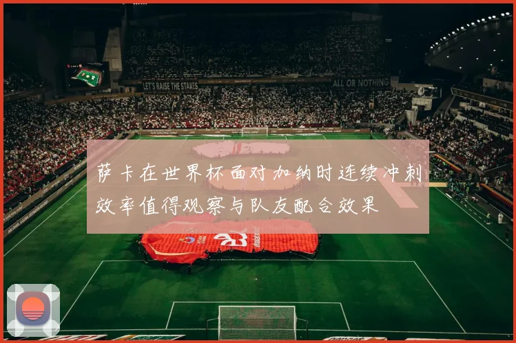 萨卡在世界杯面对加纳时连续冲刺效率值得观察与队友配合效果