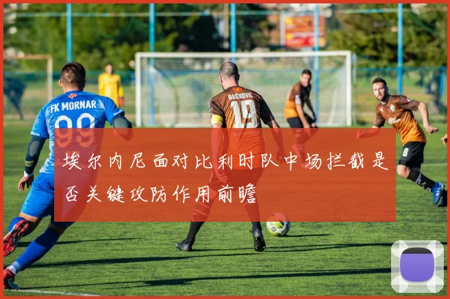 埃尔内尼面对比利时队中场拦截是否关键攻防作用前瞻