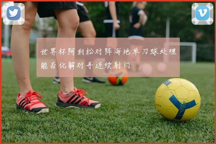 世界杯阿利松对阵海地单刀球处理能否化解对手连续射门