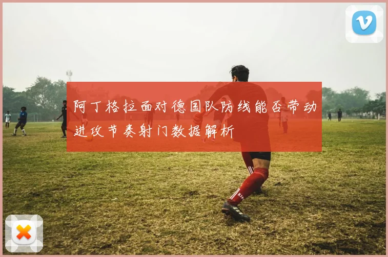 阿丁格拉面对德国队防线能否带动进攻节奏射门数据解析