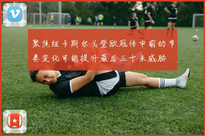聚焦纽卡斯尔戈登欧冠传中前的节奏变化可能提升最后三十米威胁