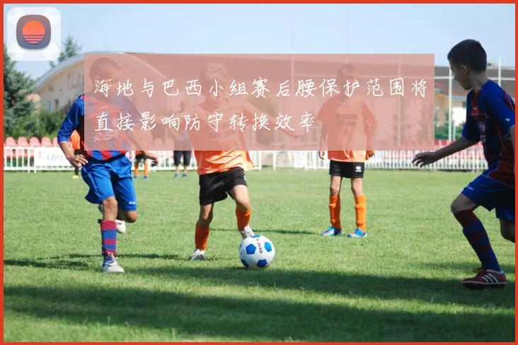 海地与巴西小组赛后腰保护范围将直接影响防守转换效率