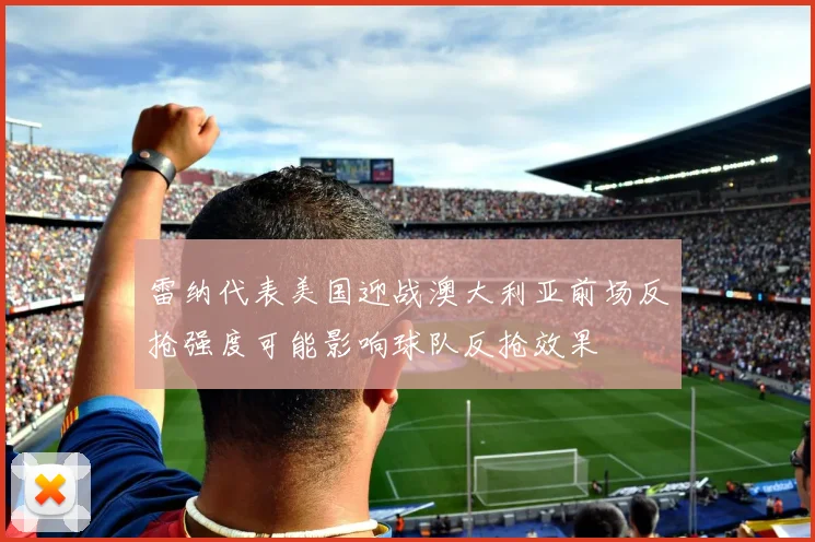 雷纳代表美国迎战澳大利亚前场反抢强度可能影响球队反抢效果
